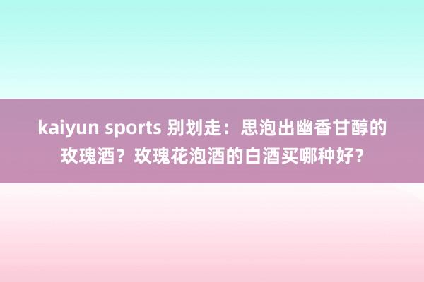 kaiyun sports 别划走：思泡出幽香甘醇的玫瑰酒？玫瑰花泡酒的白酒买哪种好？