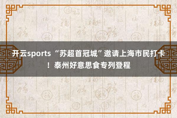 开云sports “苏超首冠城”邀请上海市民打卡！泰州好意思食专列登程
