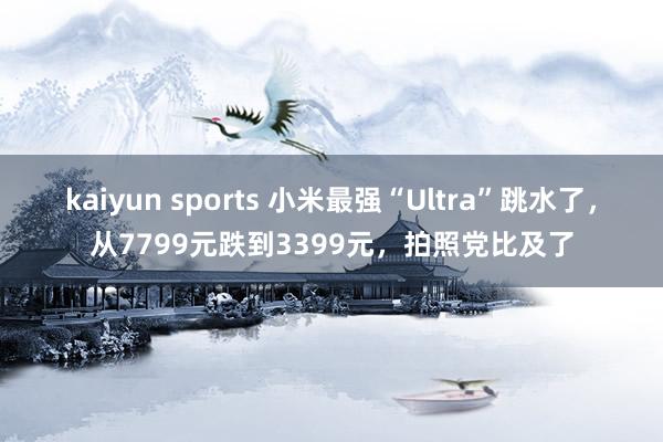 kaiyun sports 小米最强“Ultra”跳水了，从7799元跌到3399元，拍照党比及了