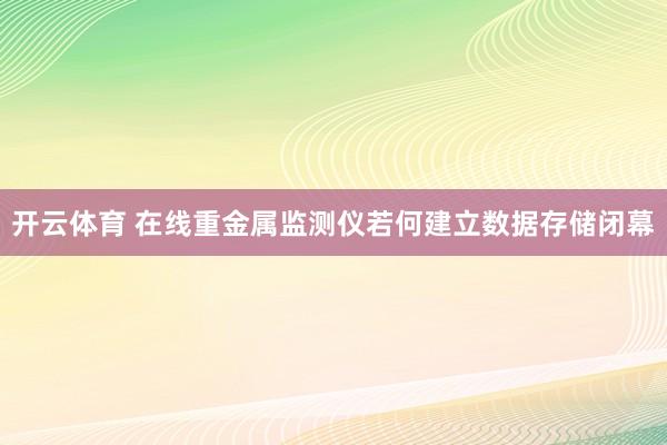 开云体育 在线重金属监测仪若何建立数据存储闭幕