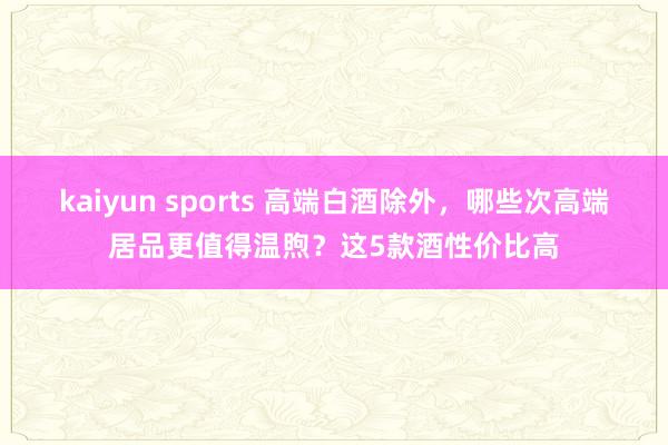kaiyun sports 高端白酒除外，哪些次高端居品更值得温煦？这5款酒性价比高