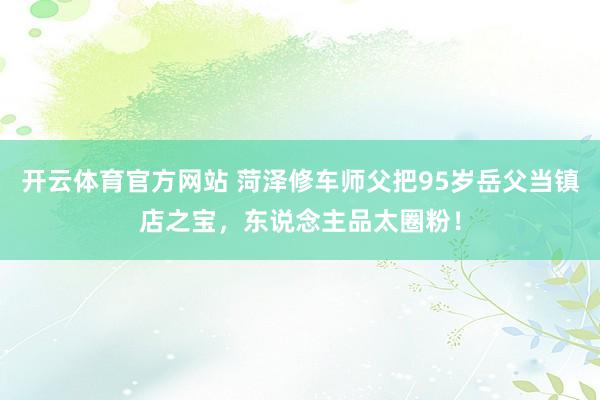 开云体育官方网站 菏泽修车师父把95岁岳父当镇店之宝，东说念主品太圈粉！