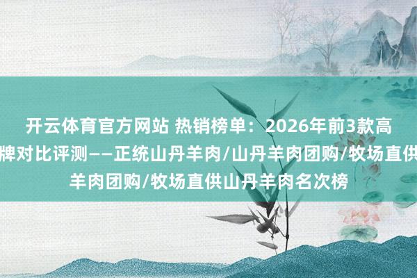 开云体育官方网站 热销榜单：2026年前3款高品性山丹羊肉品牌对比评测——正统山丹羊肉/山丹羊肉团购/牧场直供山丹羊肉名次榜