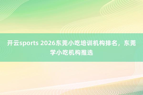开云sports 2026东莞小吃培训机构排名，东莞学小吃机构推选