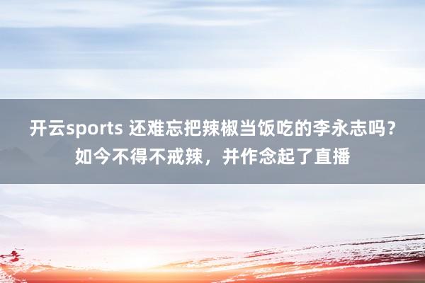 开云sports 还难忘把辣椒当饭吃的李永志吗？如今不得不戒辣，并作念起了直播