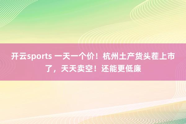 开云sports 一天一个价！杭州土产货头茬上市了，天天卖空！还能更低廉