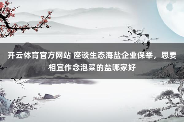 开云体育官方网站 座谈生态海盐企业保举，思要相宜作念泡菜的盐哪家好