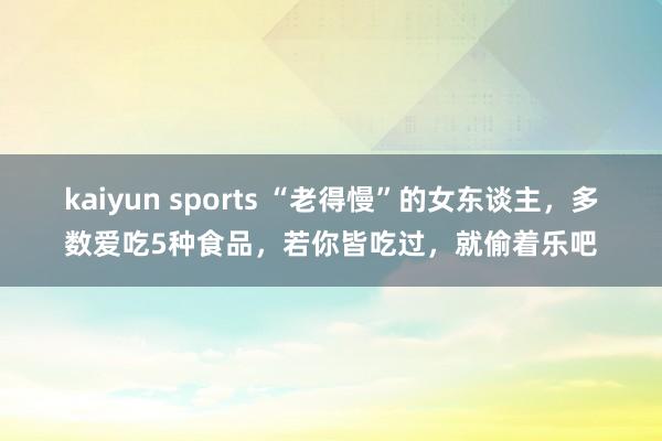 kaiyun sports “老得慢”的女东谈主，多数爱吃5种食品，若你皆吃过，就偷着乐吧
