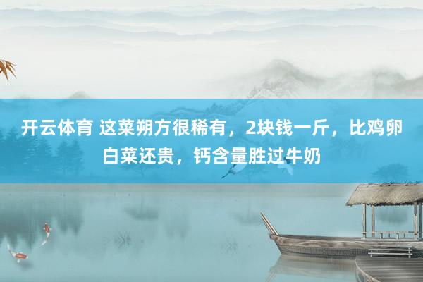 开云体育 这菜朔方很稀有，2块钱一斤，比鸡卵白菜还贵，钙含量胜过牛奶