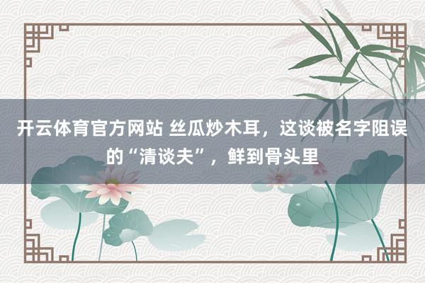 开云体育官方网站 丝瓜炒木耳，这谈被名字阻误的“清谈夫”，鲜到骨头里