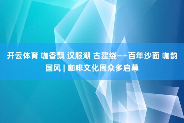 开云体育 咖香飘 汉服潮 古建绕——百年沙面 咖韵国风 | 咖啡文化周众多启幕