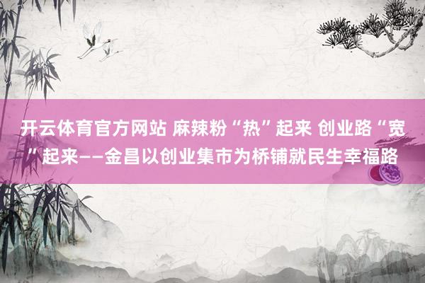 开云体育官方网站 麻辣粉“热”起来 创业路“宽”起来——金昌以创业集市为桥铺就民生幸福路