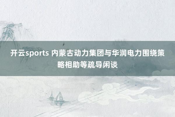 开云sports 内蒙古动力集团与华润电力围绕策略相助等疏导闲谈