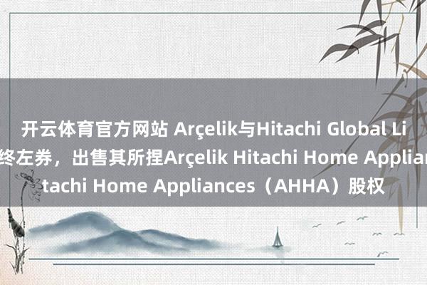 开云体育官方网站 Arçelik与Hitachi Global Life Solutions签署最终左券，出售其所捏Arçelik Hitachi Home Appliances（AHHA）股权