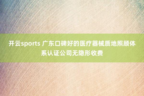 开云sports 广东口碑好的医疗器械质地照顾体系认证公司无隐形收费