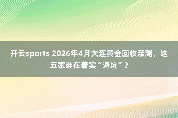 开云sports 2026年4月大连黄金回收亲测，这五家谁在着实“避坑”？