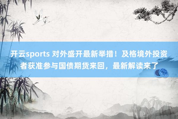 开云sports 对外盛开最新举措！及格境外投资者获准参与国债期货来回，最新解读来了