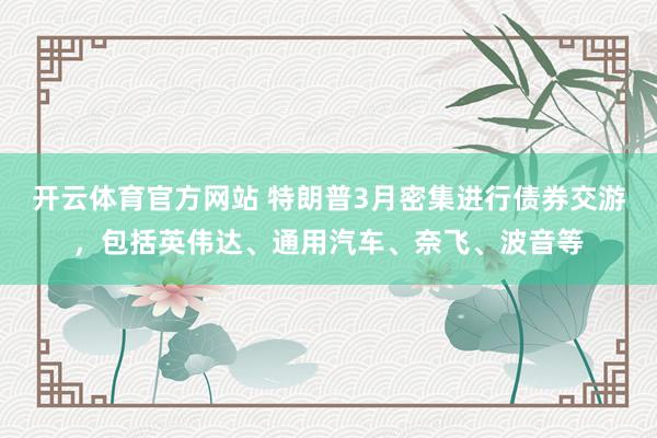 开云体育官方网站 特朗普3月密集进行债券交游，包括英伟达、通用汽车、奈飞、波音等