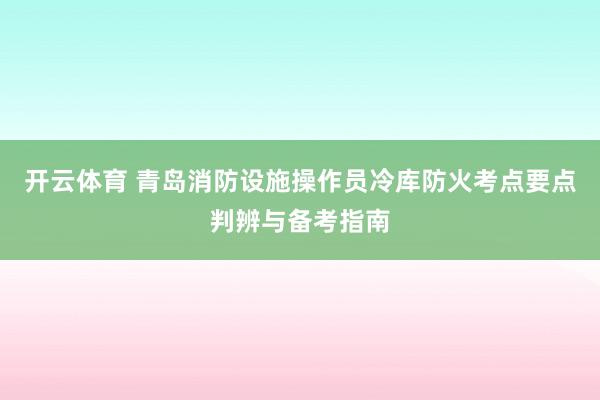 开云体育 青岛消防设施操作员冷库防火考点要点判辨与备考指南
