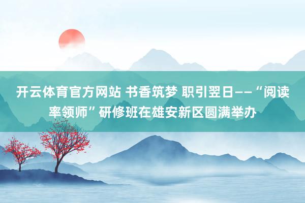 开云体育官方网站 书香筑梦 职引翌日——“阅读率领师”研修班在雄安新区圆满举办