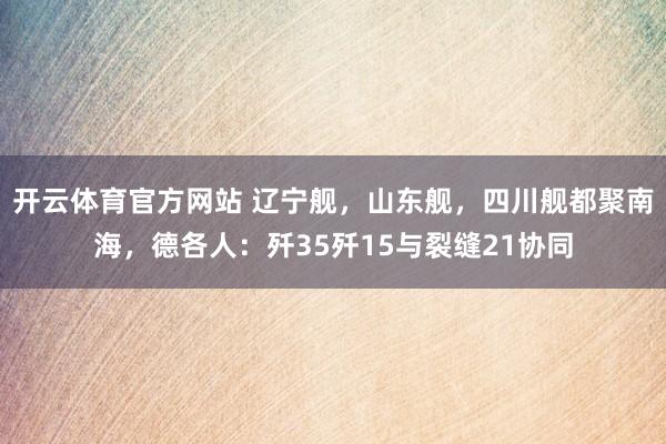 开云体育官方网站 辽宁舰，山东舰，四川舰都聚南海，德各人：歼35歼15与裂缝21协同