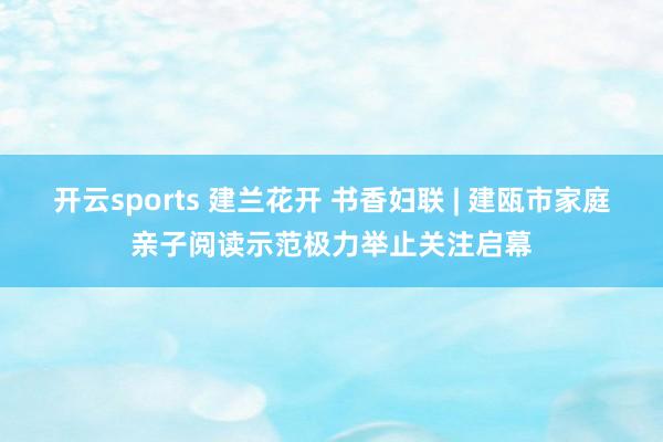 开云sports 建兰花开 书香妇联 | 建瓯市家庭亲子阅读示范极力举止关注启幕