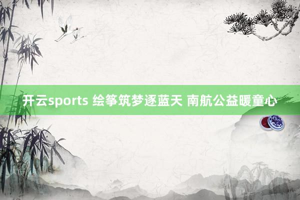 开云sports 绘筝筑梦逐蓝天 南航公益暖童心
