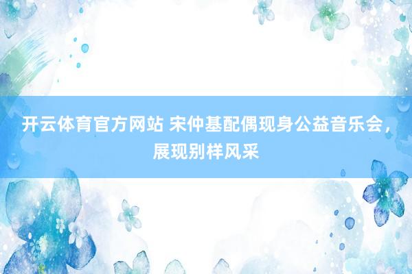 开云体育官方网站 宋仲基配偶现身公益音乐会，展现别样风采