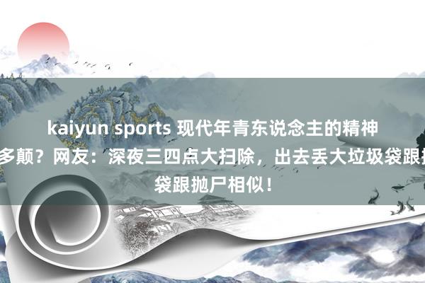 kaiyun sports 现代年青东说念主的精神现象能有多颠？网友：深夜三四点大扫除，出去丢大垃圾袋跟抛尸相似！