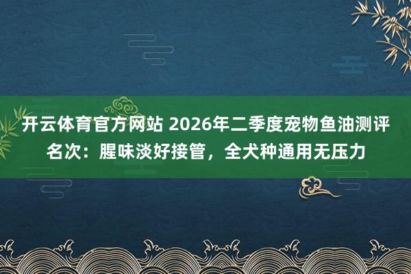 开云体育官方网站 2026年二季度宠物鱼油测评名次：腥味淡好接管，全犬种通用无压力