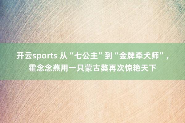 开云sports 从“七公主”到“金牌牵犬师”，霍念念燕用一只蒙古獒再次惊艳天下
