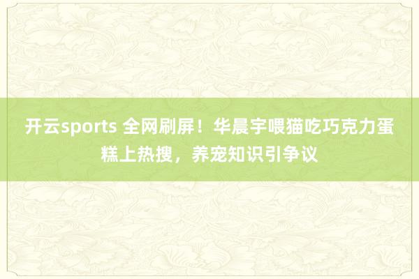 开云sports 全网刷屏！华晨宇喂猫吃巧克力蛋糕上热搜，养宠知识引争议