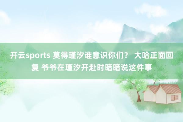 开云sports 莫得瑾汐谁意识你们？ 大哈正面回复 爷爷在瑾汐开赴时暗暗说这件事