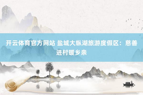 开云体育官方网站 盐城大纵湖旅游度假区：慈善进村暖乡亲