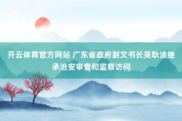 开云体育官方网站 广东省政府副文书长吴耿淡继承治安审查和监察访问