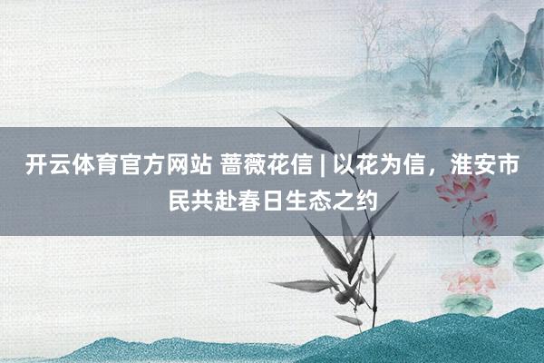 开云体育官方网站 蔷薇花信 | 以花为信，淮安市民共赴春日生态之约
