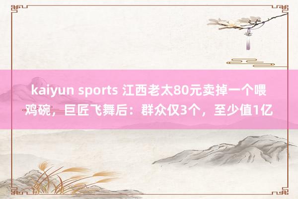 kaiyun sports 江西老太80元卖掉一个喂鸡碗，巨匠飞舞后：群众仅3个，至少值1亿