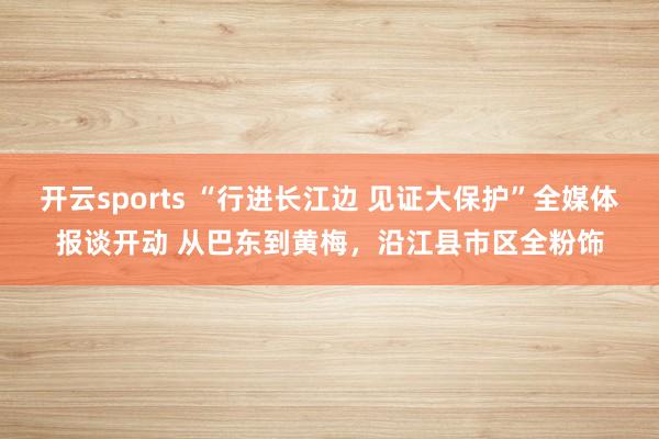 开云sports “行进长江边 见证大保护”全媒体报谈开动 从巴东到黄梅，沿江县市区全粉饰
