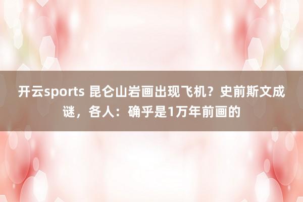 开云sports 昆仑山岩画出现飞机？史前斯文成谜，各人：确乎是1万年前画的