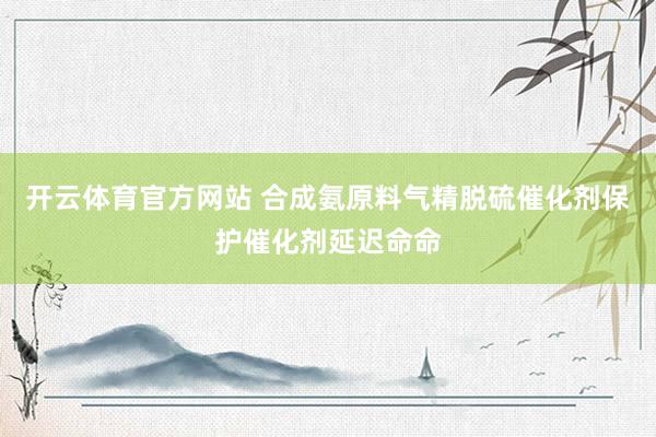 开云体育官方网站 合成氨原料气精脱硫催化剂保护催化剂延迟命命