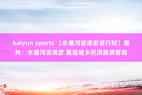 kaiyun sports 【水塘河谈清淤进行时】潮州：水塘河谈清淤 栽培城乡防洪排涝智商