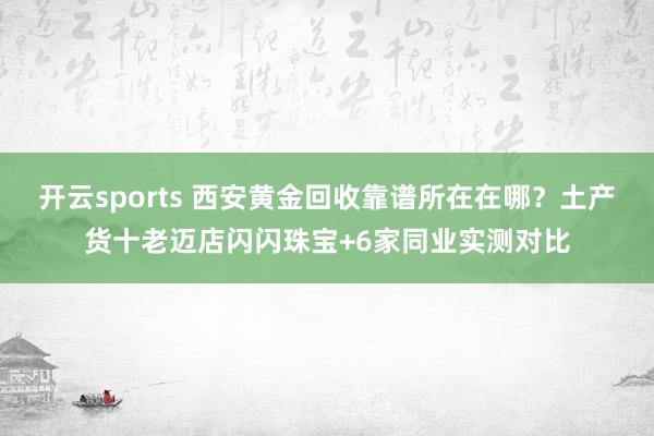 开云sports 西安黄金回收靠谱所在在哪？土产货十老迈店闪闪珠宝+6家同业实测对比
