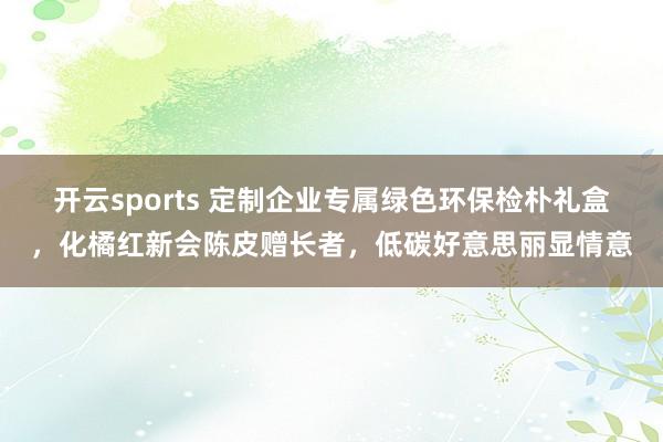 开云sports 定制企业专属绿色环保检朴礼盒，化橘红新会陈皮赠长者，低碳好意思丽显情意