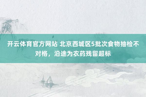 开云体育官方网站 北京西城区5批次食物抽检不对格，沿途为农药残留超标