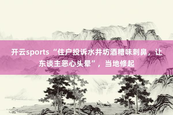 开云sports “住户投诉水井坊酒糟味刺鼻，让东谈主恶心头晕”，当地修起
