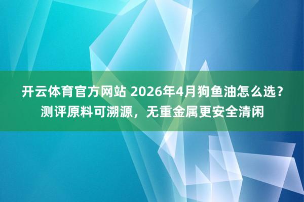 开云体育官方网站 2026年4月狗鱼油怎么选？测评原料可溯源，无重金属更安全清闲