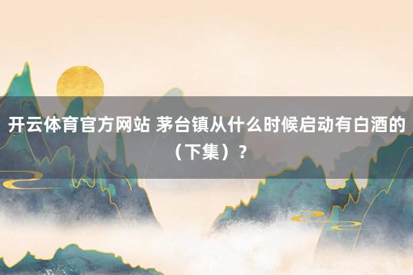 开云体育官方网站 茅台镇从什么时候启动有白酒的（下集）？