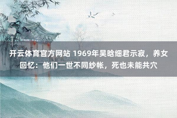开云体育官方网站 1969年吴晗细君示寂，养女回忆：他们一世不同纱帐，死也未能共穴