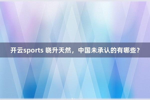 开云sports 晓升天然，中国未承认的有哪些？