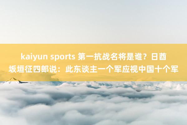 kaiyun sports 第一抗战名将是谁？日酋坂垣征四郎说：此东谈主一个军应视中国十个军